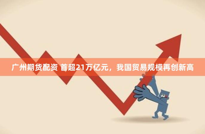 广州期货配资 首超21万亿元，我国贸易规模再创新高