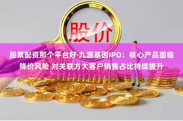 股票配资那个平台好 九源基因IPO：核心产品面临降价风险 对关联方大客户销售占比持续提升