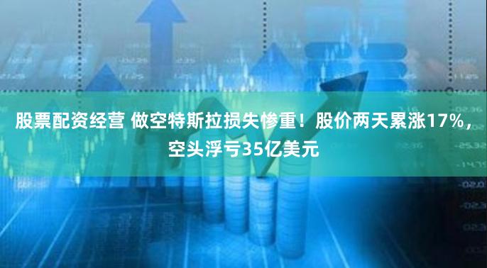 股票配资经营 做空特斯拉损失惨重！股价两天累涨17%，空头浮亏35亿美元