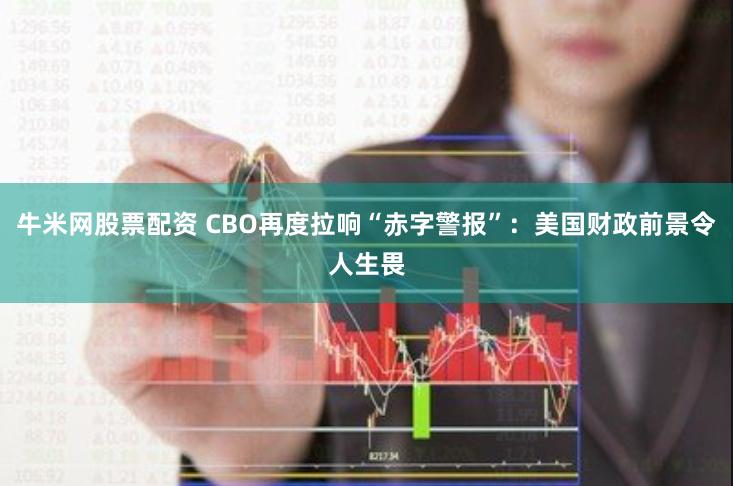 牛米网股票配资 CBO再度拉响“赤字警报”：美国财政前景令人生畏