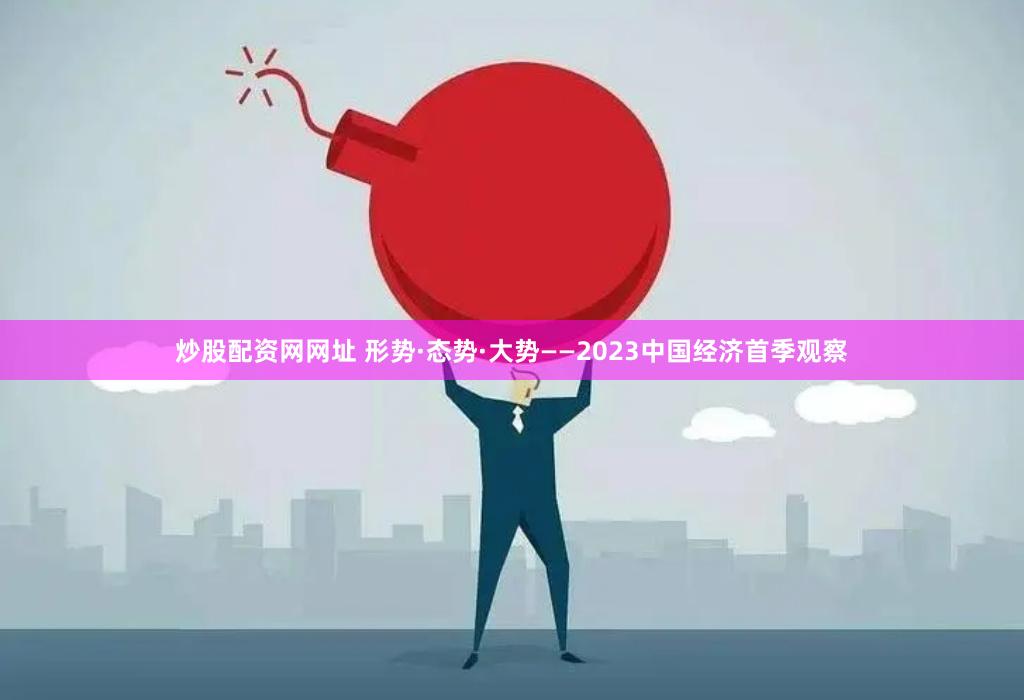 炒股配资网网址 形势·态势·大势——2023中国经济首季观察