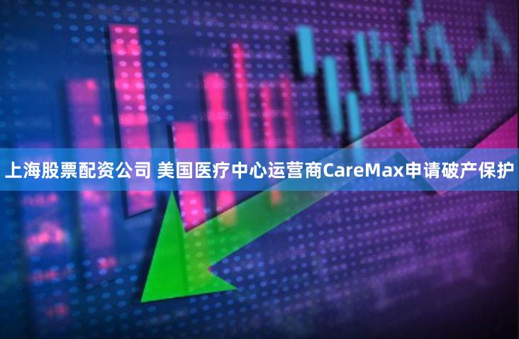 上海股票配资公司 美国医疗中心运营商CareMax申请破产保护