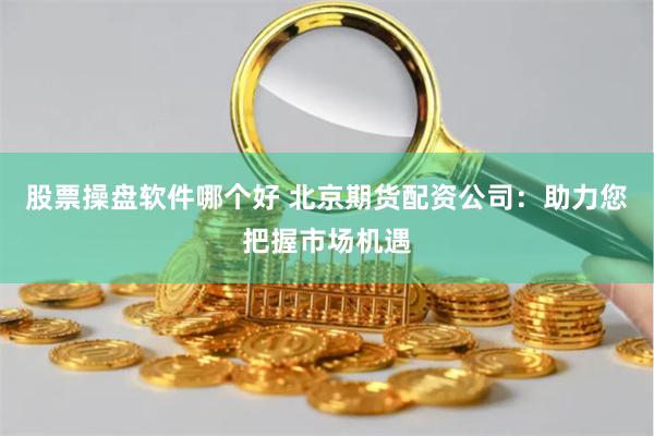 股票操盘软件哪个好 北京期货配资公司：助力您把握市场机遇