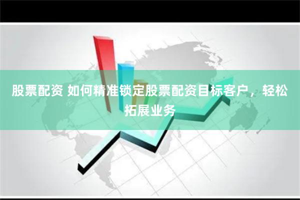 股票配资 如何精准锁定股票配资目标客户，轻松拓展业务