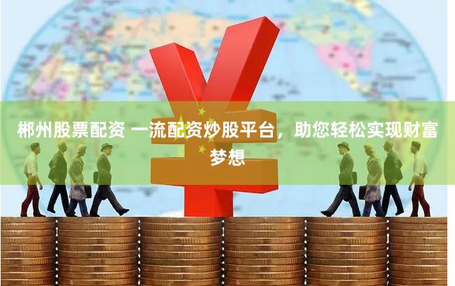 郴州股票配资 一流配资炒股平台，助您轻松实现财富梦想