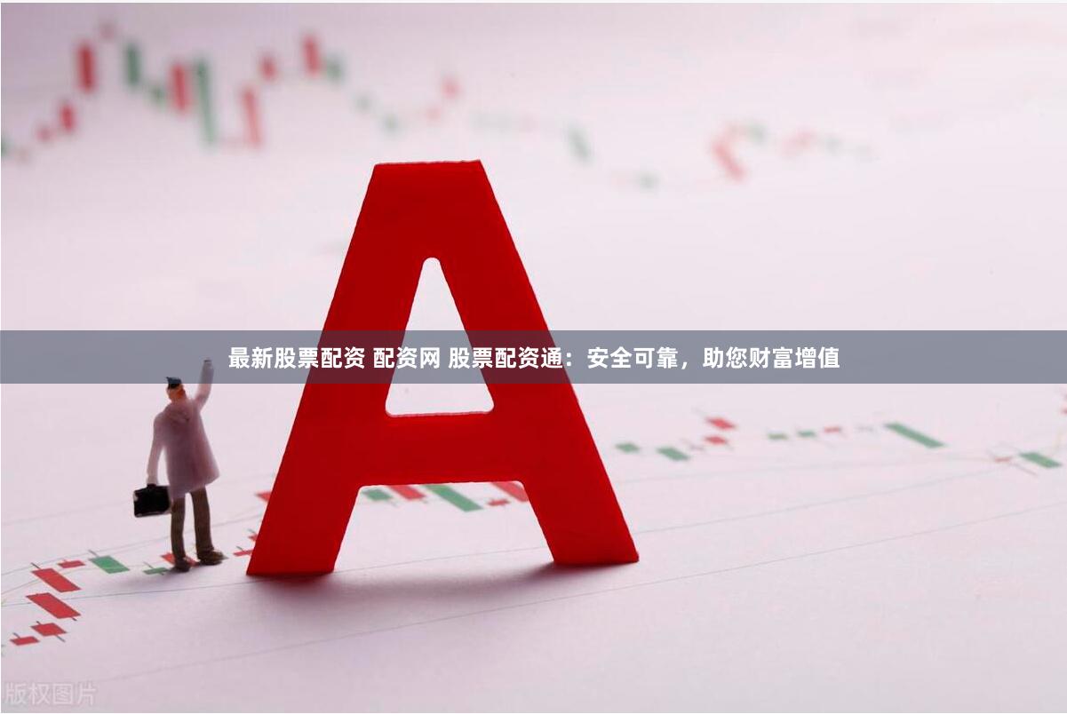 最新股票配资 配资网 股票配资通：安全可靠，助您财富增值