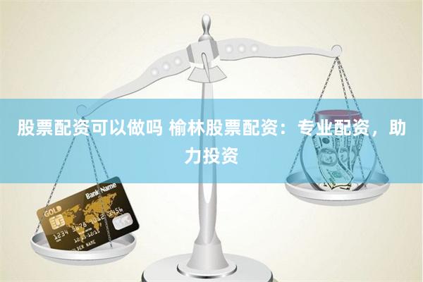 股票配资可以做吗 榆林股票配资：专业配资，助力投资