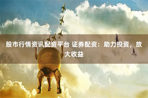 股市行情资讯配资平台 证券配资：助力投资，放大收益