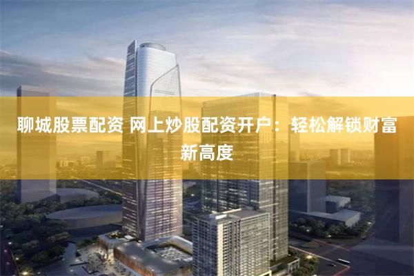 聊城股票配资 网上炒股配资开户：轻松解锁财富新高度