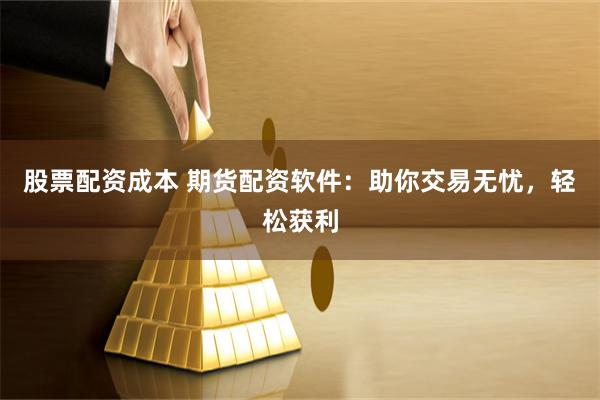 股票配资成本 期货配资软件：助你交易无忧，轻松获利
