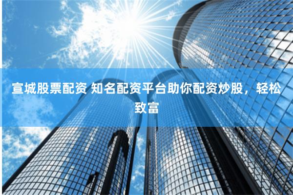 宣城股票配资 知名配资平台助你配资炒股，轻松致富