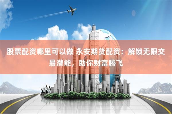 股票配资哪里可以做 永安期货配资：解锁无限交易潜能，助你财富腾飞
