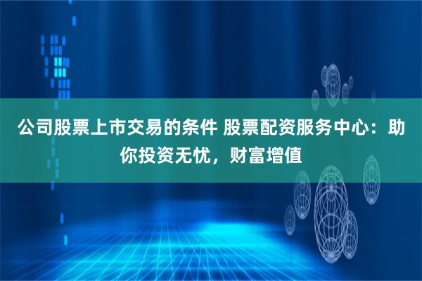 公司股票上市交易的条件 股票配资服务中心：助你投资无忧，财富增值