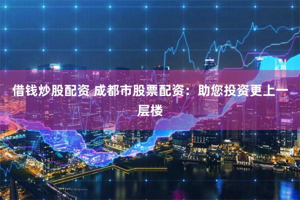 借钱炒股配资 成都市股票配资：助您投资更上一层楼