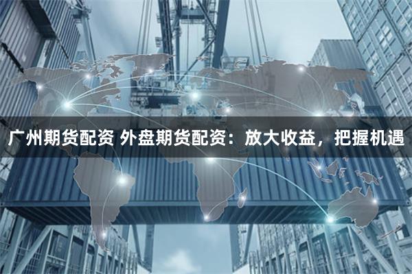 广州期货配资 外盘期货配资：放大收益，把握机遇