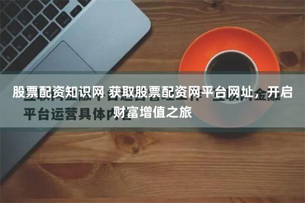 股票配资知识网 获取股票配资网平台网址，开启财富增值之旅
