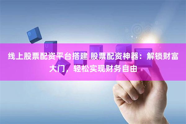 线上股票配资平台搭建 股票配资神器：解锁财富大门，轻松实现财务自由