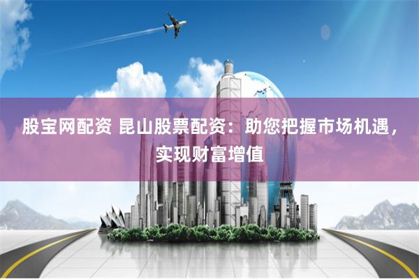 股宝网配资 昆山股票配资：助您把握市场机遇，实现财富增值