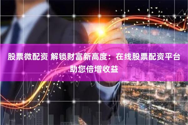 股票微配资 解锁财富新高度：在线股票配资平台助您倍增收益