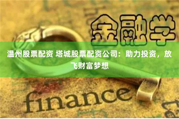 温州股票配资 塔城股票配资公司：助力投资，放飞财富梦想