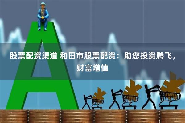 股票配资渠道 和田市股票配资：助您投资腾飞，财富增值
