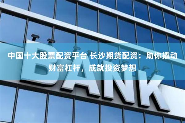 中国十大股票配资平台 长沙期货配资：助你撬动财富杠杆，成就投资梦想
