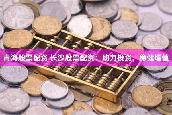 青海股票配资 长沙股票配资：助力投资，稳健增值