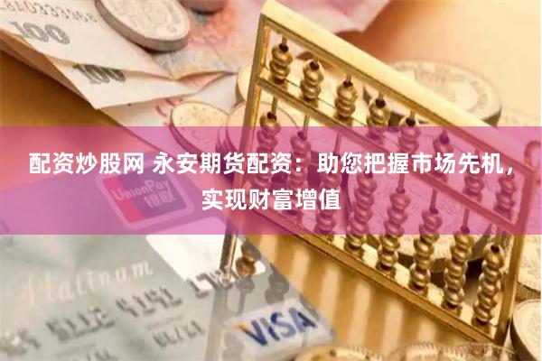 配资炒股网 永安期货配资：助您把握市场先机，实现财富增值
