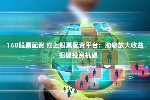 168股票配资 线上股票配资平台：助您放大收益，把握投资机遇